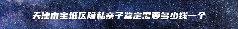 天津市宝坻区隐私亲子鉴定需要多少钱一个
