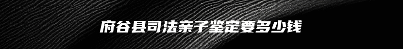 府谷县司法亲子鉴定要多少钱