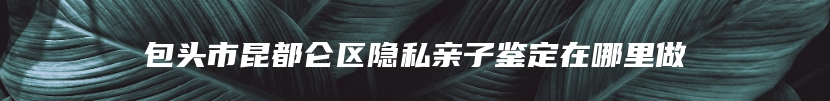 包头市昆都仑区隐私亲子鉴定在哪里做