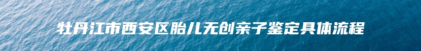 牡丹江市西安区胎儿无创亲子鉴定具体流程