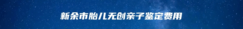 新余市胎儿无创亲子鉴定费用