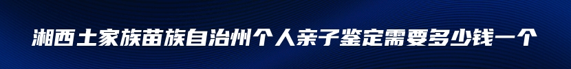 湘西土家族苗族自治州个人亲子鉴定需要多少钱一个