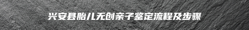 兴安县胎儿无创亲子鉴定流程及步骤