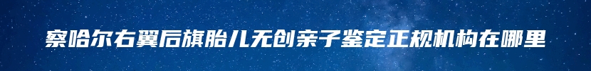 察哈尔右翼后旗胎儿无创亲子鉴定正规机构在哪里