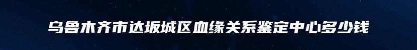 乌鲁木齐市达坂城区血缘关系鉴定中心多少钱