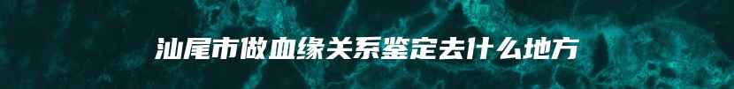 汕尾市做血缘关系鉴定去什么地方