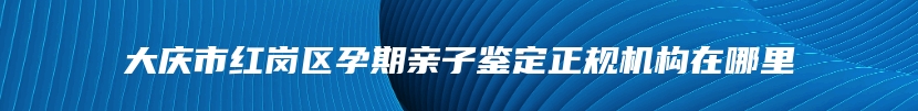 大庆市红岗区孕期亲子鉴定正规机构在哪里