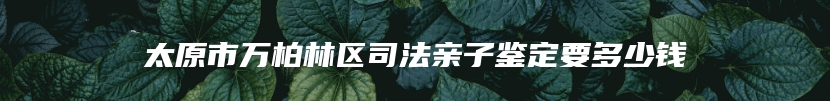 太原市万柏林区司法亲子鉴定要多少钱