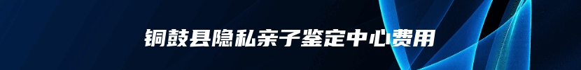 铜鼓县隐私亲子鉴定中心费用