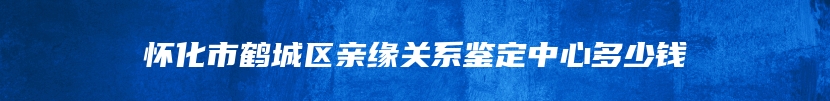 怀化市鹤城区亲缘关系鉴定中心多少钱
