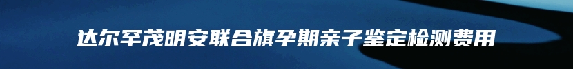 达尔罕茂明安联合旗孕期亲子鉴定检测费用