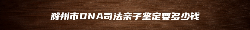 滁州市DNA司法亲子鉴定要多少钱