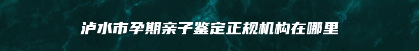 泸水市孕期亲子鉴定正规机构在哪里