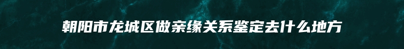朝阳市龙城区做亲缘关系鉴定去什么地方