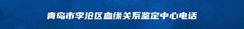 青岛市李沧区血缘关系鉴定中心电话