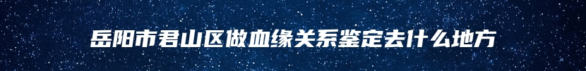 岳阳市君山区做血缘关系鉴定去什么地方