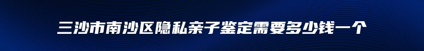 三沙市南沙区隐私亲子鉴定需要多少钱一个