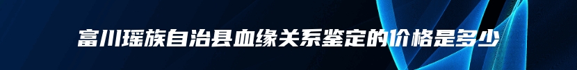 富川瑶族自治县血缘关系鉴定的价格是多少