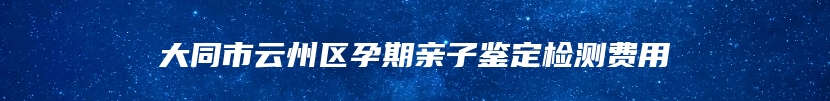 大同市云州区孕期亲子鉴定检测费用