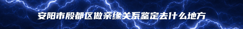 安阳市殷都区做亲缘关系鉴定去什么地方