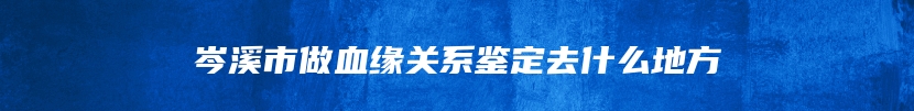 岑溪市做血缘关系鉴定去什么地方