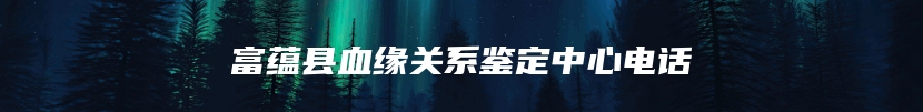 富蕴县血缘关系鉴定中心电话
