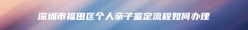 深圳市福田区个人亲子鉴定流程如何办理