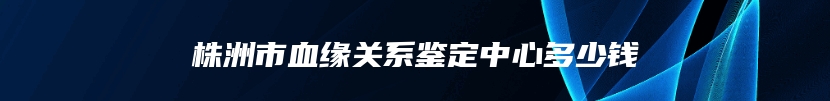 株洲市血缘关系鉴定中心多少钱