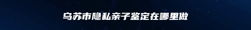 乌苏市隐私亲子鉴定在哪里做