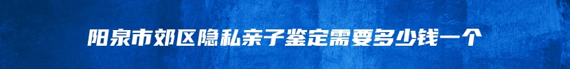 阳泉市郊区隐私亲子鉴定需要多少钱一个