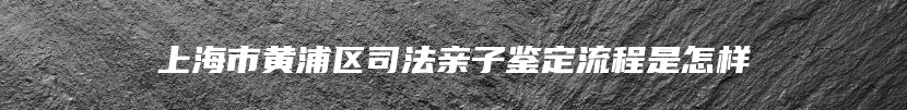 上海市黄浦区司法亲子鉴定流程是怎样