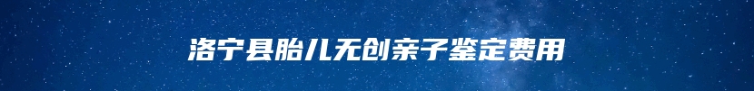 洛宁县胎儿无创亲子鉴定费用