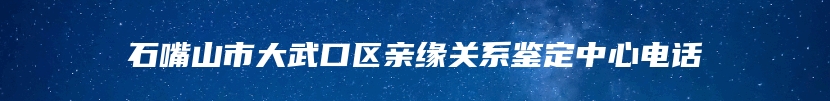 石嘴山市大武口区亲缘关系鉴定中心电话