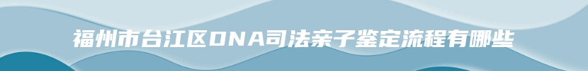 福州市台江区DNA司法亲子鉴定流程有哪些