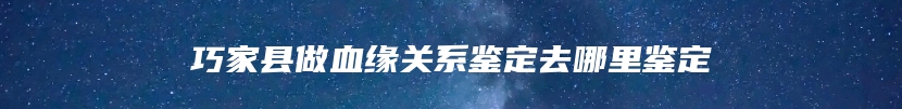 巧家县做血缘关系鉴定去哪里鉴定