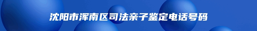 沈阳市浑南区司法亲子鉴定电话号码