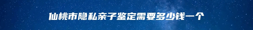 仙桃市隐私亲子鉴定需要多少钱一个