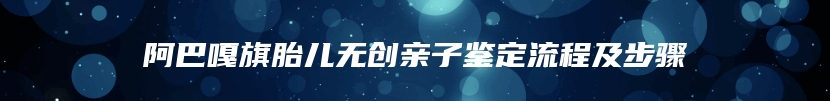 阿巴嘎旗胎儿无创亲子鉴定流程及步骤