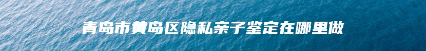 青岛市黄岛区隐私亲子鉴定在哪里做