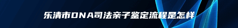 乐清市DNA司法亲子鉴定流程是怎样