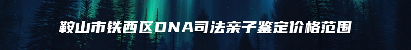 鞍山市铁西区DNA司法亲子鉴定价格范围