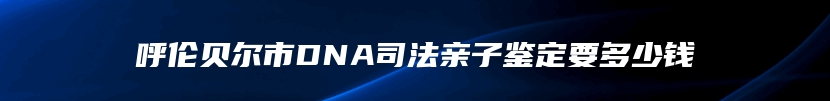 呼伦贝尔市DNA司法亲子鉴定要多少钱