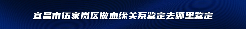 宜昌市伍家岗区做血缘关系鉴定去哪里鉴定