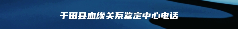 于田县血缘关系鉴定中心电话