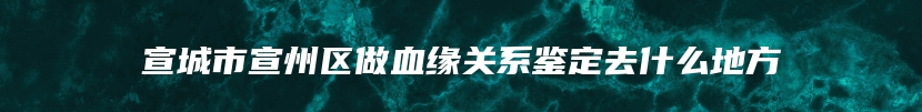 宣城市宣州区做血缘关系鉴定去什么地方