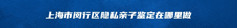 上海市闵行区隐私亲子鉴定在哪里做