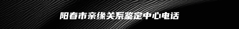 阳春市亲缘关系鉴定中心电话