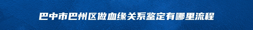 巴中市巴州区做血缘关系鉴定有哪里流程