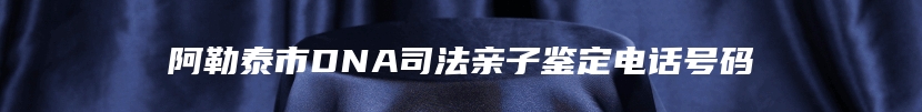 阿勒泰市DNA司法亲子鉴定电话号码