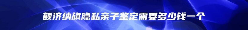 额济纳旗隐私亲子鉴定需要多少钱一个
